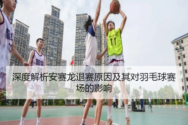 深度解析安赛龙退赛原因及其对羽毛球赛场的影响